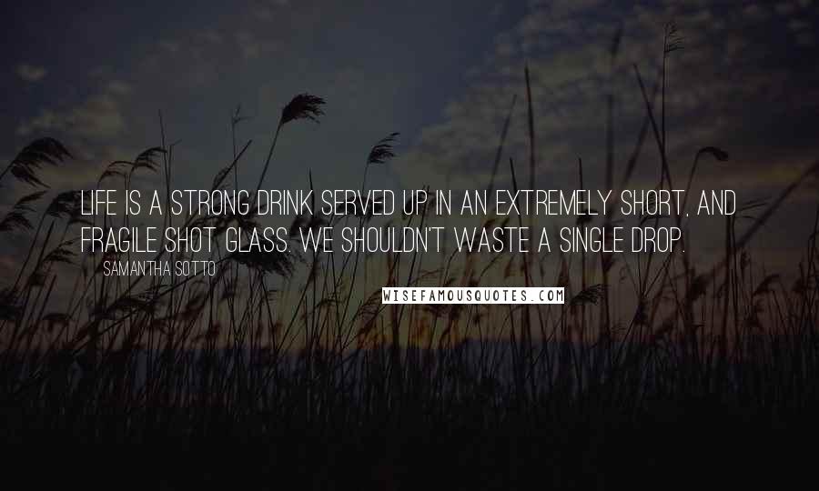 Samantha Sotto Quotes: Life is a strong drink served up in an extremely short, and fragile shot glass. We shouldn't waste a single drop.