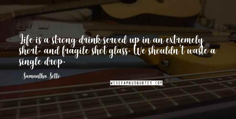 Samantha Sotto Quotes: Life is a strong drink served up in an extremely short, and fragile shot glass. We shouldn't waste a single drop.