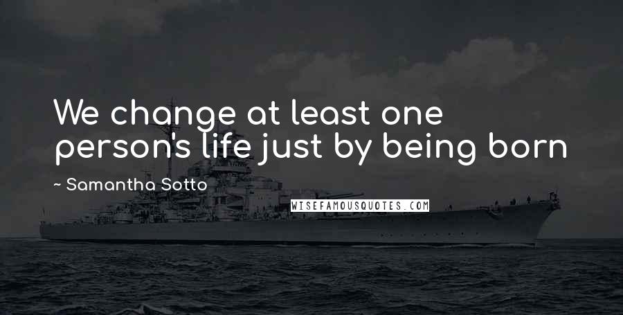 Samantha Sotto Quotes: We change at least one person's life just by being born