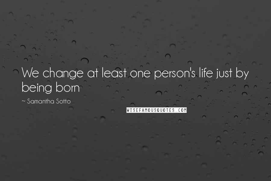 Samantha Sotto Quotes: We change at least one person's life just by being born