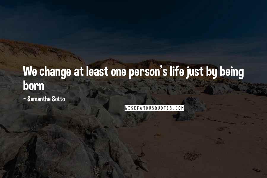 Samantha Sotto Quotes: We change at least one person's life just by being born