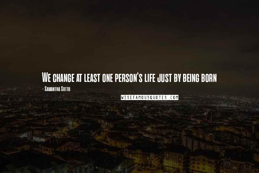 Samantha Sotto Quotes: We change at least one person's life just by being born