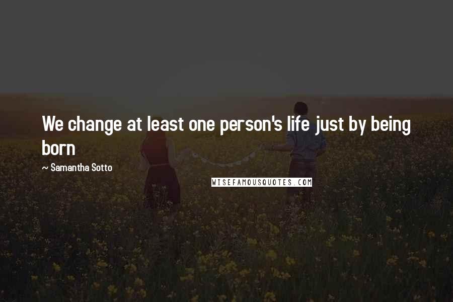 Samantha Sotto Quotes: We change at least one person's life just by being born