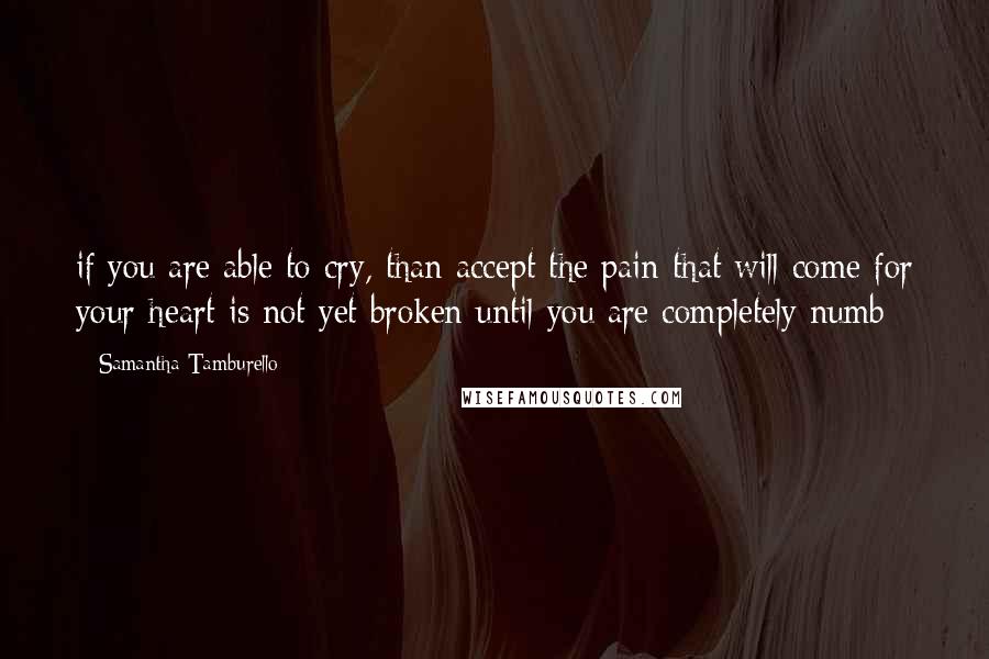 Samantha Tamburello Quotes: if you are able to cry, than accept the pain that will come for your heart is not yet broken until you are completely numb