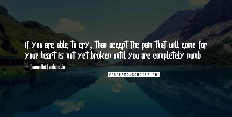 Samantha Tamburello Quotes: if you are able to cry, than accept the pain that will come for your heart is not yet broken until you are completely numb