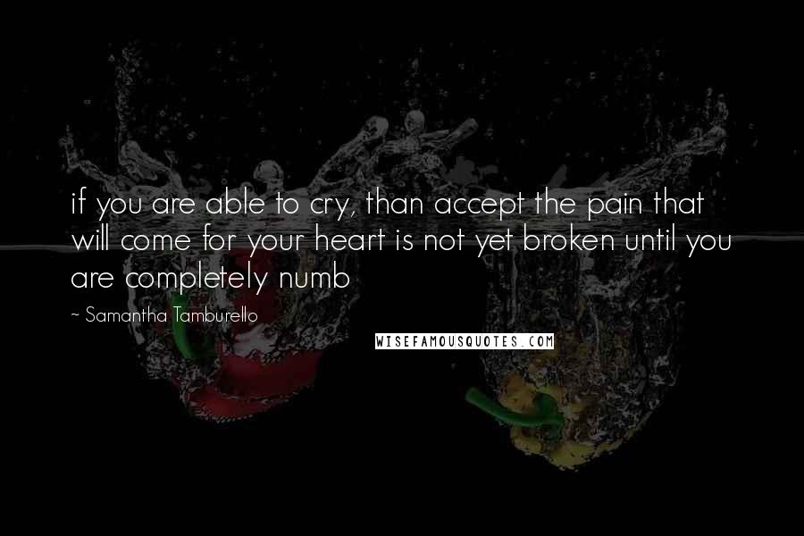 Samantha Tamburello Quotes: if you are able to cry, than accept the pain that will come for your heart is not yet broken until you are completely numb