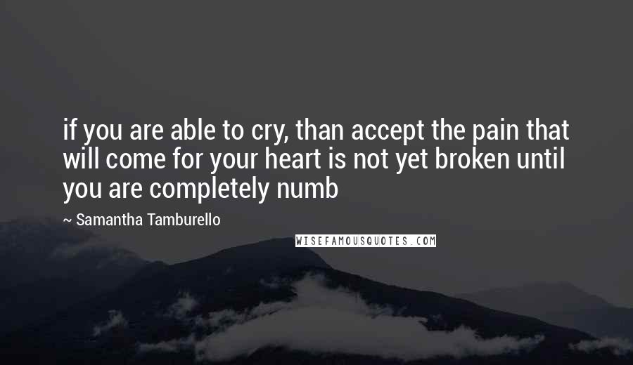 Samantha Tamburello Quotes: if you are able to cry, than accept the pain that will come for your heart is not yet broken until you are completely numb