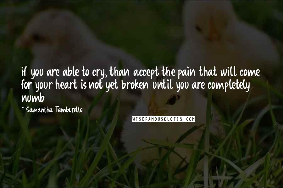 Samantha Tamburello Quotes: if you are able to cry, than accept the pain that will come for your heart is not yet broken until you are completely numb