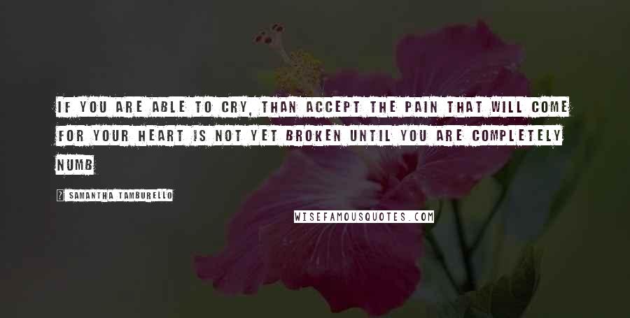 Samantha Tamburello Quotes: if you are able to cry, than accept the pain that will come for your heart is not yet broken until you are completely numb