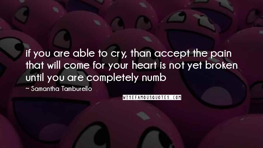 Samantha Tamburello Quotes: if you are able to cry, than accept the pain that will come for your heart is not yet broken until you are completely numb