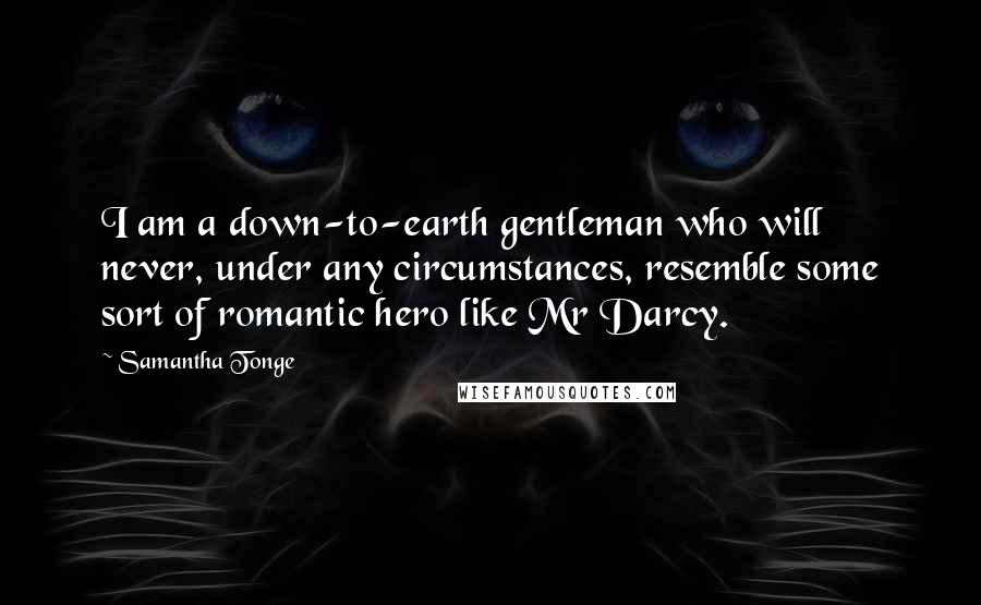 Samantha Tonge Quotes: I am a down-to-earth gentleman who will never, under any circumstances, resemble some sort of romantic hero like Mr Darcy.