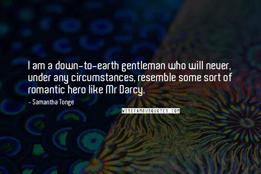 Samantha Tonge Quotes: I am a down-to-earth gentleman who will never, under any circumstances, resemble some sort of romantic hero like Mr Darcy.