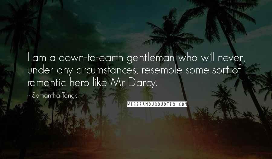 Samantha Tonge Quotes: I am a down-to-earth gentleman who will never, under any circumstances, resemble some sort of romantic hero like Mr Darcy.