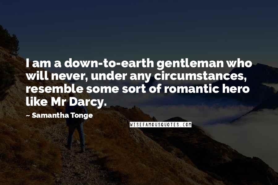 Samantha Tonge Quotes: I am a down-to-earth gentleman who will never, under any circumstances, resemble some sort of romantic hero like Mr Darcy.