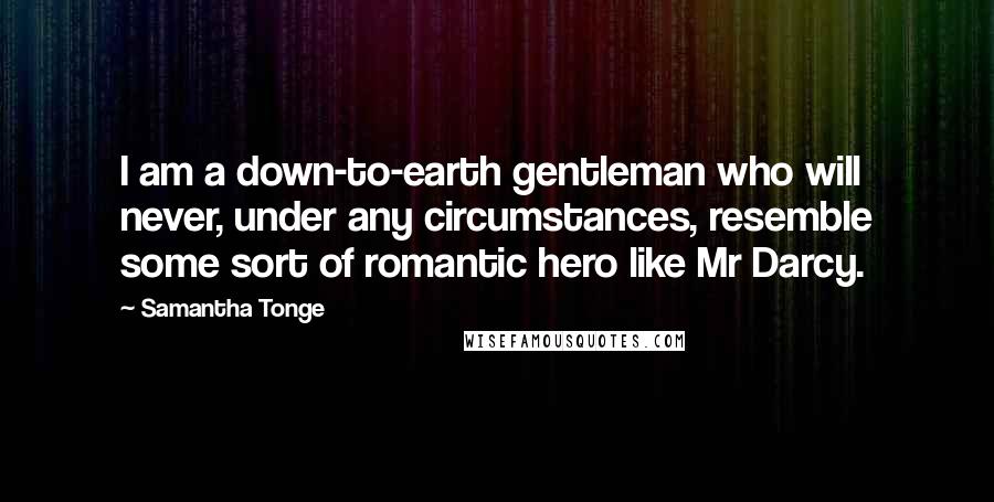 Samantha Tonge Quotes: I am a down-to-earth gentleman who will never, under any circumstances, resemble some sort of romantic hero like Mr Darcy.