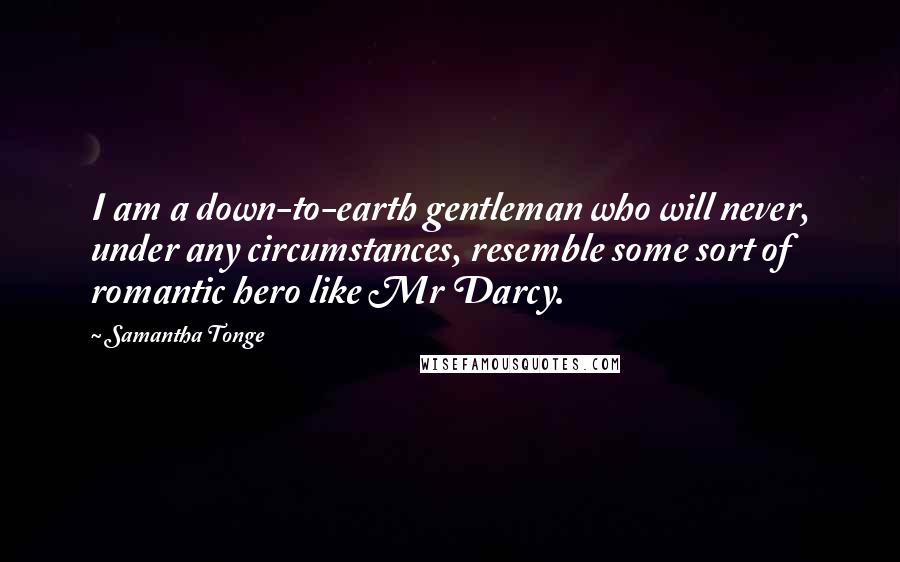 Samantha Tonge Quotes: I am a down-to-earth gentleman who will never, under any circumstances, resemble some sort of romantic hero like Mr Darcy.