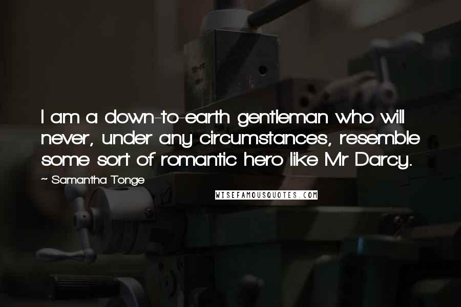 Samantha Tonge Quotes: I am a down-to-earth gentleman who will never, under any circumstances, resemble some sort of romantic hero like Mr Darcy.