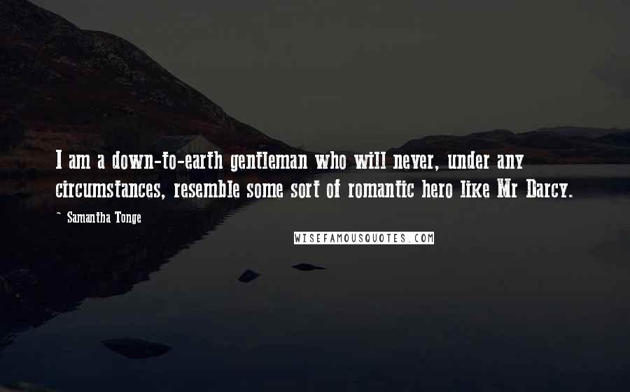 Samantha Tonge Quotes: I am a down-to-earth gentleman who will never, under any circumstances, resemble some sort of romantic hero like Mr Darcy.