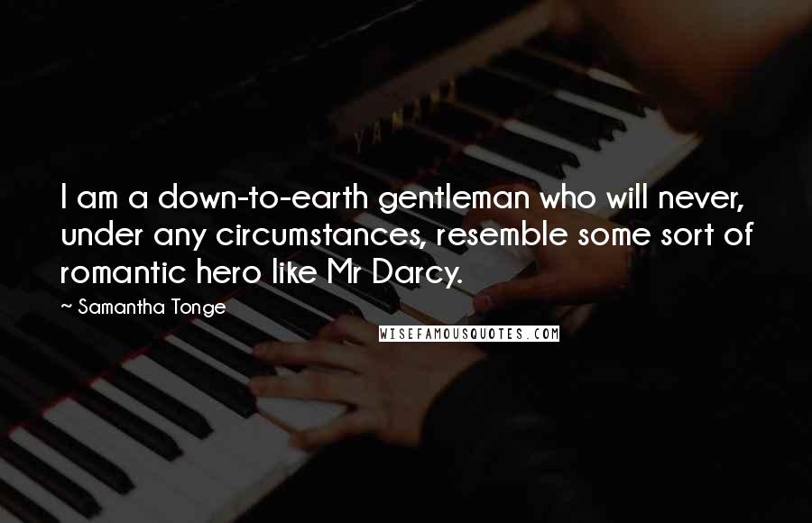 Samantha Tonge Quotes: I am a down-to-earth gentleman who will never, under any circumstances, resemble some sort of romantic hero like Mr Darcy.