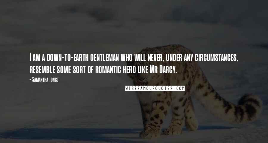 Samantha Tonge Quotes: I am a down-to-earth gentleman who will never, under any circumstances, resemble some sort of romantic hero like Mr Darcy.