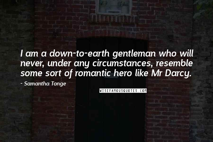 Samantha Tonge Quotes: I am a down-to-earth gentleman who will never, under any circumstances, resemble some sort of romantic hero like Mr Darcy.