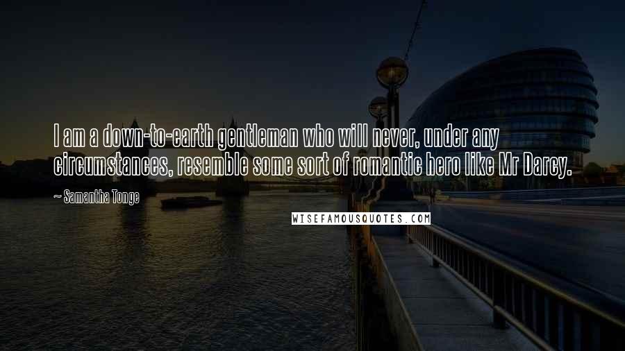 Samantha Tonge Quotes: I am a down-to-earth gentleman who will never, under any circumstances, resemble some sort of romantic hero like Mr Darcy.