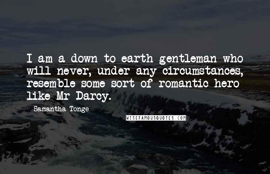 Samantha Tonge Quotes: I am a down-to-earth gentleman who will never, under any circumstances, resemble some sort of romantic hero like Mr Darcy.