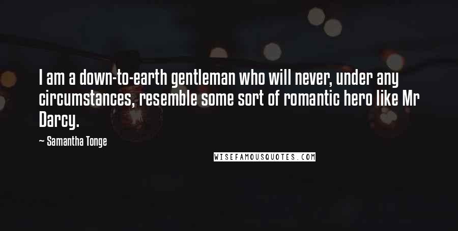 Samantha Tonge Quotes: I am a down-to-earth gentleman who will never, under any circumstances, resemble some sort of romantic hero like Mr Darcy.