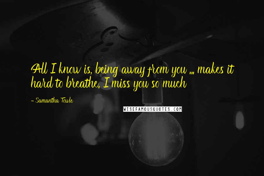 Samantha Towle Quotes: All I know is, being away from you ... makes it hard to breathe. I miss you so much