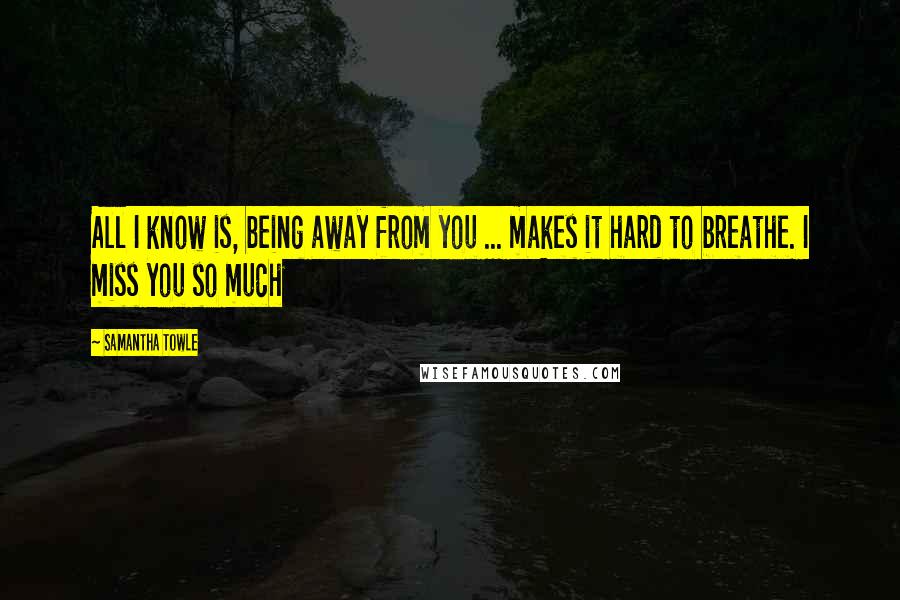 Samantha Towle Quotes: All I know is, being away from you ... makes it hard to breathe. I miss you so much