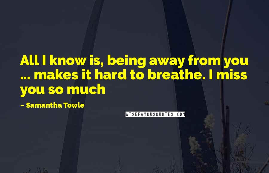 Samantha Towle Quotes: All I know is, being away from you ... makes it hard to breathe. I miss you so much