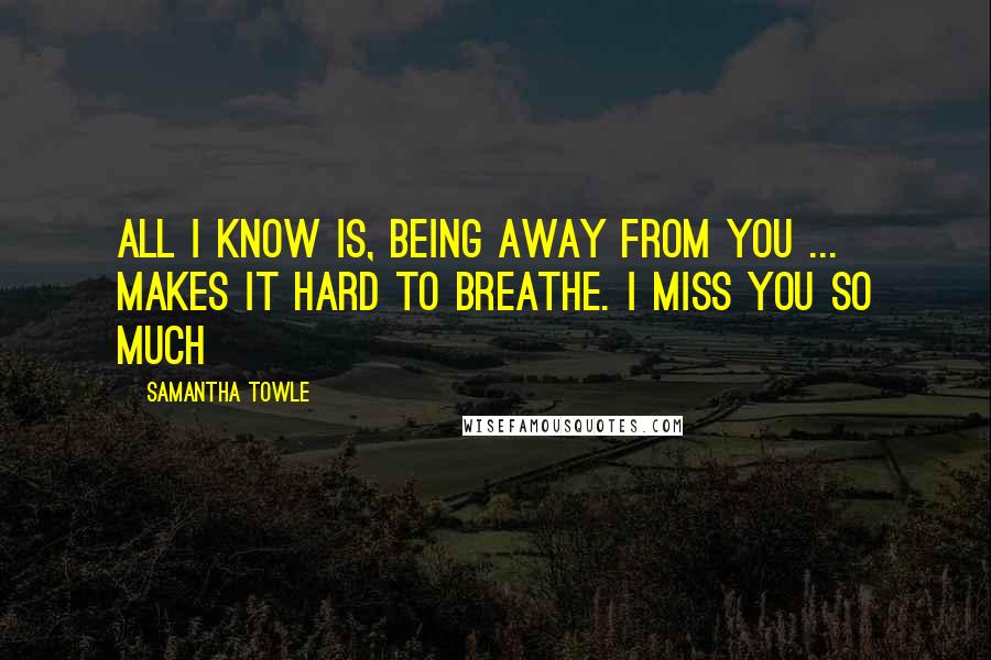 Samantha Towle Quotes: All I know is, being away from you ... makes it hard to breathe. I miss you so much