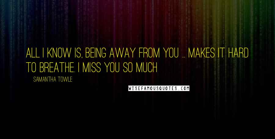 Samantha Towle Quotes: All I know is, being away from you ... makes it hard to breathe. I miss you so much