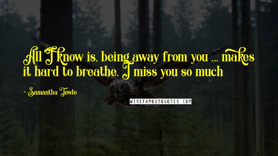 Samantha Towle Quotes: All I know is, being away from you ... makes it hard to breathe. I miss you so much