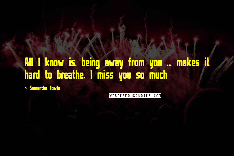 Samantha Towle Quotes: All I know is, being away from you ... makes it hard to breathe. I miss you so much