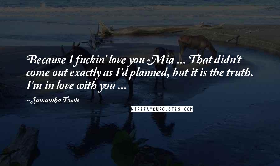 Samantha Towle Quotes: Because I fuckin' love you Mia ... That didn't come out exactly as I'd planned, but it is the truth. I'm in love with you ...