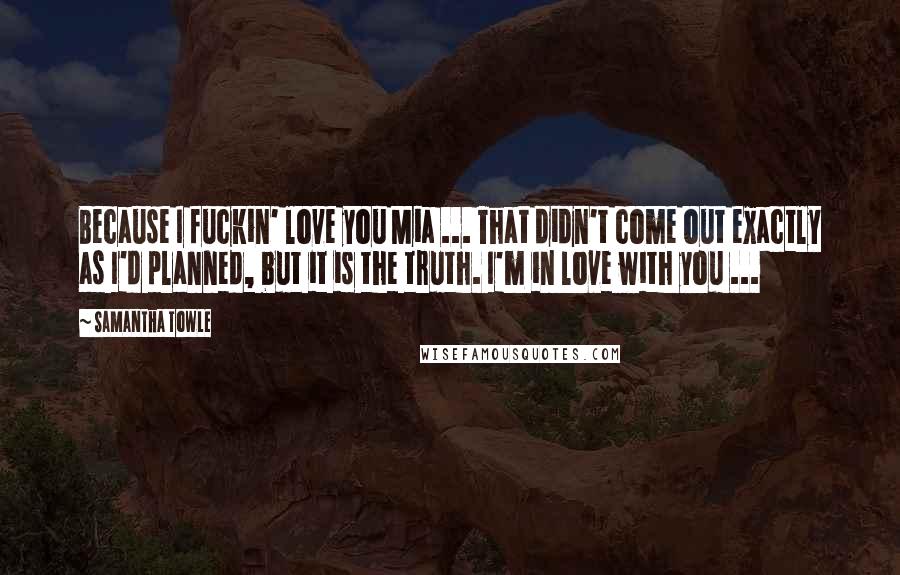 Samantha Towle Quotes: Because I fuckin' love you Mia ... That didn't come out exactly as I'd planned, but it is the truth. I'm in love with you ...