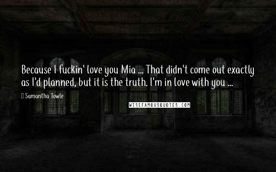 Samantha Towle Quotes: Because I fuckin' love you Mia ... That didn't come out exactly as I'd planned, but it is the truth. I'm in love with you ...