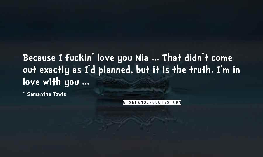 Samantha Towle Quotes: Because I fuckin' love you Mia ... That didn't come out exactly as I'd planned, but it is the truth. I'm in love with you ...