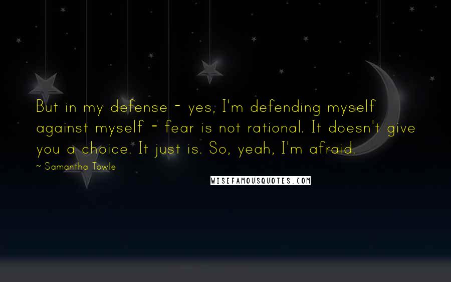 Samantha Towle Quotes: But in my defense - yes, I'm defending myself against myself - fear is not rational. It doesn't give you a choice. It just is. So, yeah, I'm afraid.