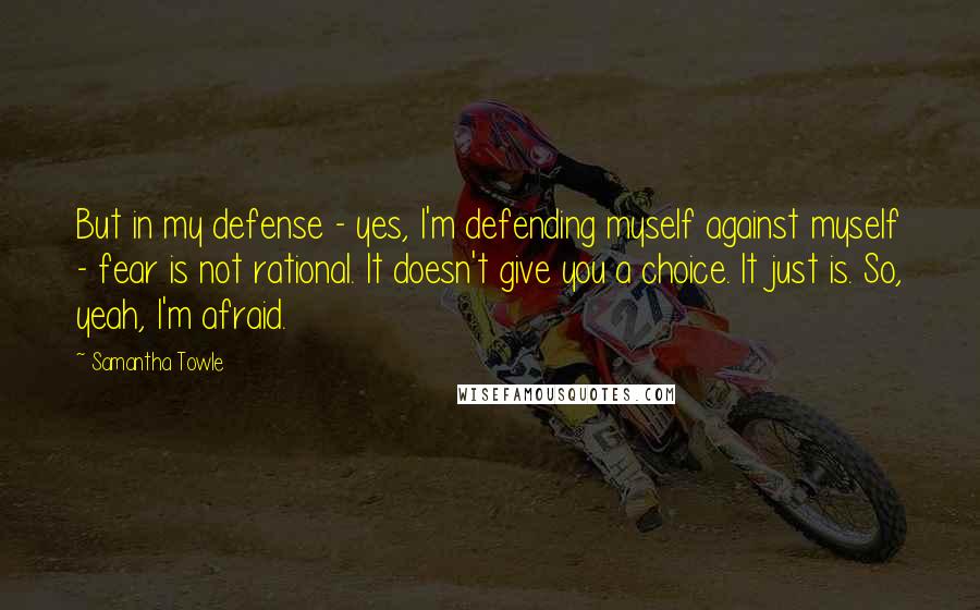 Samantha Towle Quotes: But in my defense - yes, I'm defending myself against myself - fear is not rational. It doesn't give you a choice. It just is. So, yeah, I'm afraid.