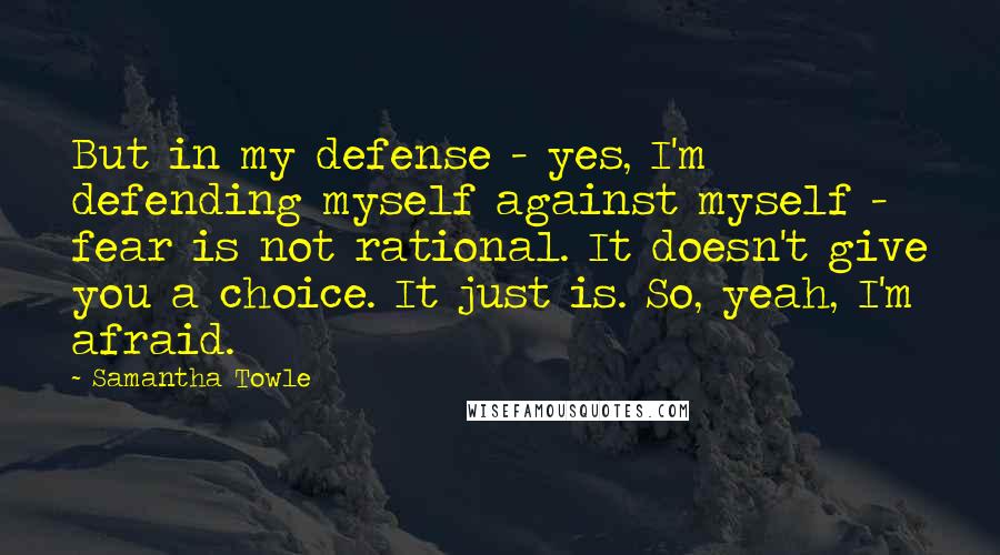 Samantha Towle Quotes: But in my defense - yes, I'm defending myself against myself - fear is not rational. It doesn't give you a choice. It just is. So, yeah, I'm afraid.