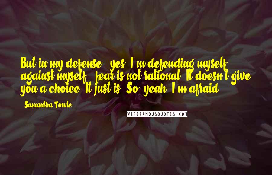 Samantha Towle Quotes: But in my defense - yes, I'm defending myself against myself - fear is not rational. It doesn't give you a choice. It just is. So, yeah, I'm afraid.