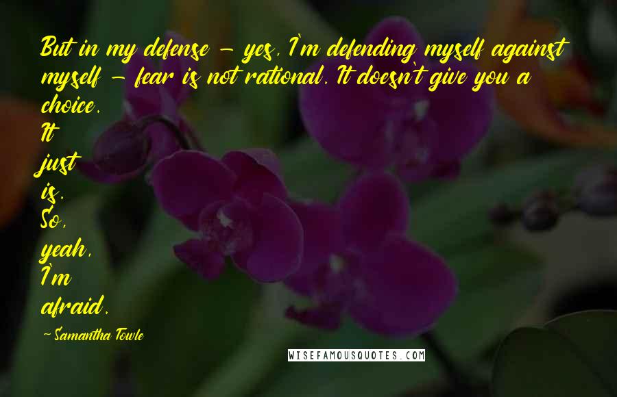 Samantha Towle Quotes: But in my defense - yes, I'm defending myself against myself - fear is not rational. It doesn't give you a choice. It just is. So, yeah, I'm afraid.