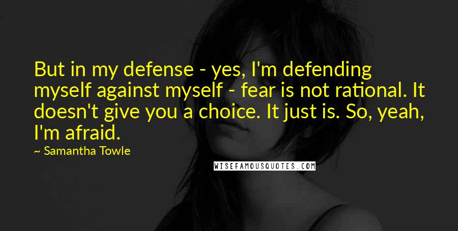 Samantha Towle Quotes: But in my defense - yes, I'm defending myself against myself - fear is not rational. It doesn't give you a choice. It just is. So, yeah, I'm afraid.