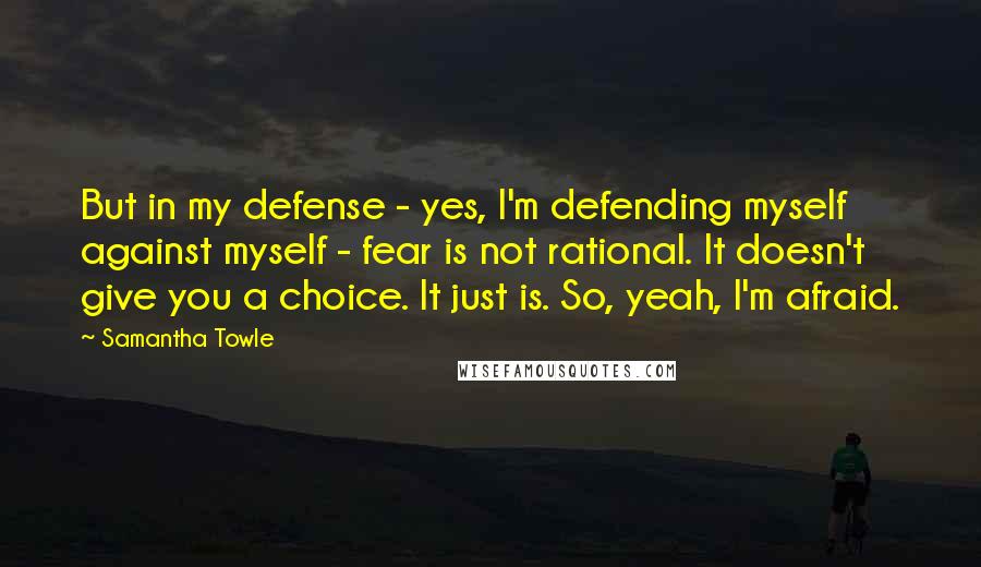 Samantha Towle Quotes: But in my defense - yes, I'm defending myself against myself - fear is not rational. It doesn't give you a choice. It just is. So, yeah, I'm afraid.