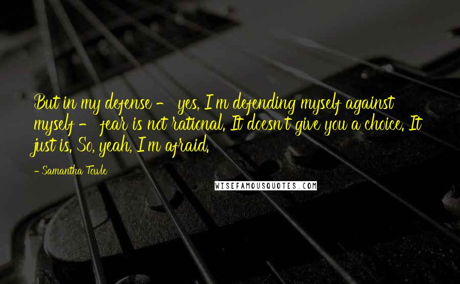 Samantha Towle Quotes: But in my defense - yes, I'm defending myself against myself - fear is not rational. It doesn't give you a choice. It just is. So, yeah, I'm afraid.