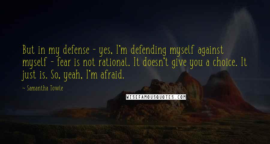 Samantha Towle Quotes: But in my defense - yes, I'm defending myself against myself - fear is not rational. It doesn't give you a choice. It just is. So, yeah, I'm afraid.