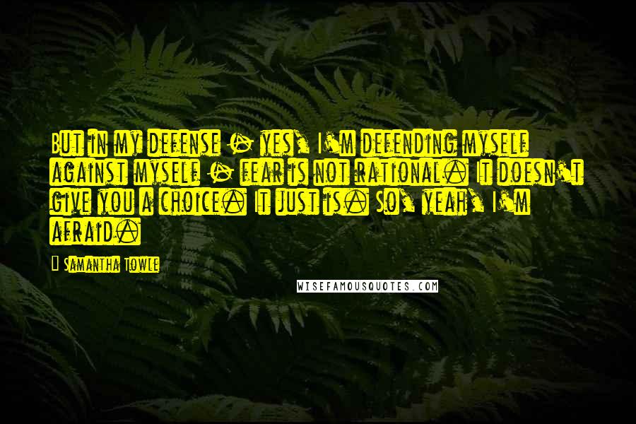 Samantha Towle Quotes: But in my defense - yes, I'm defending myself against myself - fear is not rational. It doesn't give you a choice. It just is. So, yeah, I'm afraid.