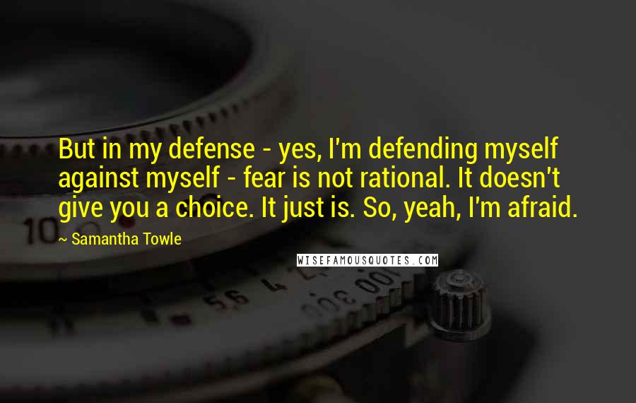 Samantha Towle Quotes: But in my defense - yes, I'm defending myself against myself - fear is not rational. It doesn't give you a choice. It just is. So, yeah, I'm afraid.